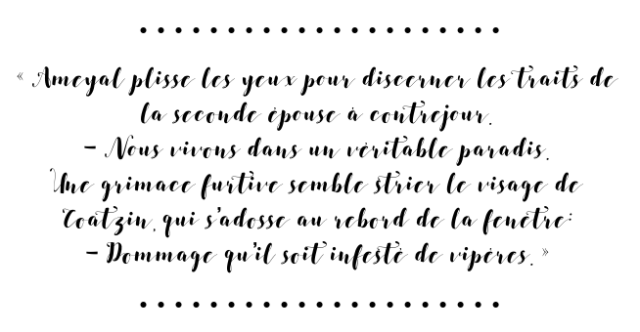 « Ameyal plisse les yeux pour discerner les traits de la seconde épouse à contrejour. Nous vivons dans un véritable paradis. Une grimace furtive semble strier le visage de Coatzin, qui s’adosse au rebord de la fenetre: Dommage qu’il soit infesté de vipères. »